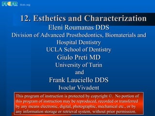 12. Esthetics and Characterization Eleni Roumanas DDS Division of Advanced Prosthodontics, Biomaterials and Hospital Dentistry UCLA School of Dentistry Giulo Preti MD University of Turin and Frank Lauciello DDS Ivoclar Vivadent This program of instruction is protected by copyright ©.  No portion of this program of instruction may be reproduced, recorded or transferred by any means electronic, digital, photographic, mechanical etc., or by any information storage or retrieval system, without prior permission. 