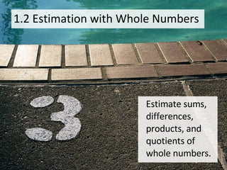 1.2 Estimation with Whole Numbers Estimate sums, differences, products, and quotients of whole numbers. 