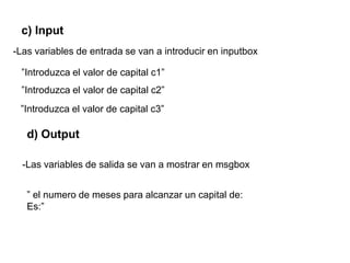 c) Input
-Las variables de entrada se van a introducir en inputbox
d) Output
”Introduzca el valor de capital c1”
-Las variables de salida se van a mostrar en msgbox
” el numero de meses para alcanzar un capital de:
Es:”
”Introduzca el valor de capital c2”
”Introduzca el valor de capital c3”
 