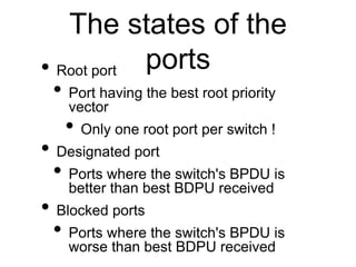 The states of the
ports• Root port
• Port having the best root priority
vector
• Only one root port per switch !
• Designa...