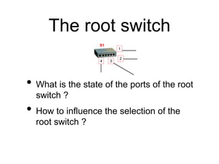 The root switch
• What is the state of the ports of the root
switch ?
• How to influence the selection of the
root switch ...