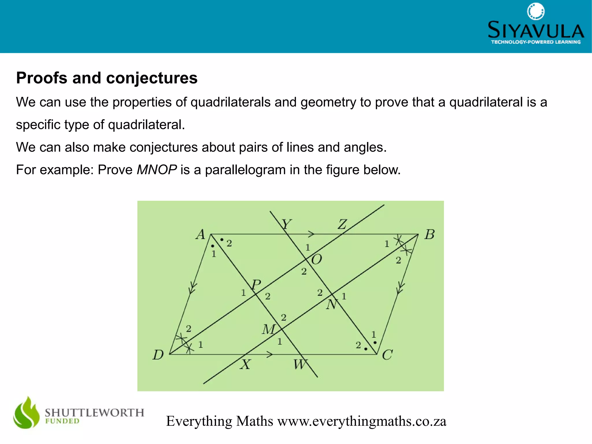 2
Everything Maths www.everythingmaths.co.za
Proofs and conjectures
We can use the properties of quadrilaterals and geometry to prove that a quadrilateral is a
specific type of quadrilateral.
We can also make conjectures about pairs of lines and angles.
For example: Prove MNOP is a parallelogram in the figure below.