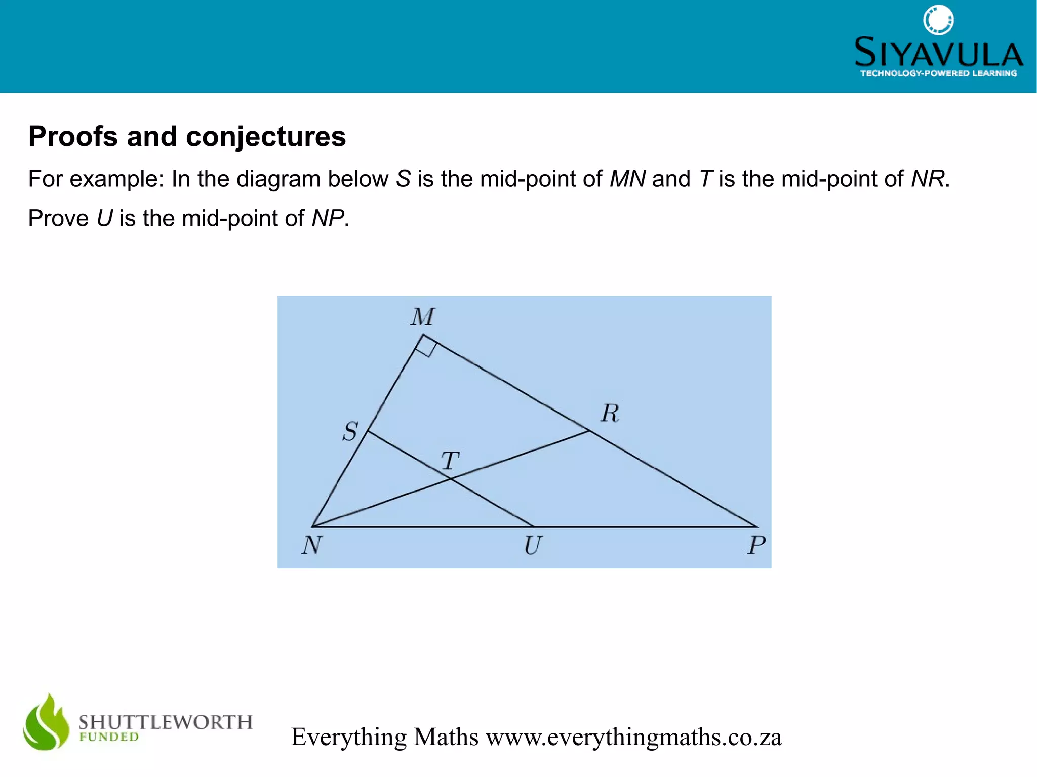 3
Everything Maths www.everythingmaths.co.za
Proofs and conjectures
For example: In the diagram below S is the mid-point of MN and T is the mid-point of NR.
Prove U is the mid-point of NP.