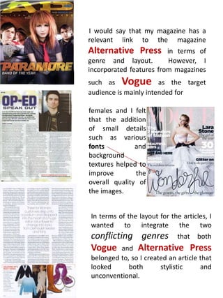        I would say that my magazine has a relevant link to the magazine Alternative Press in terms of genre and layout.  However, I incorporated features from magazines such as Vogue as the target audience is mainly intended forfemales and I felt that the addition of small details such as various fonts and background textures helped to improve the overall quality of the images.In terms of the layout for the articles, I  wanted to integrate the two conflicting genres that both Vogue and Alternative Press belonged to, so I created an article that looked both stylistic and unconventional.