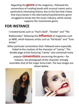  Regarding the genre of the magazine, I followed the conventions of creating bands with unusual names and a particularly interesting history, due to the fact that I knew that many bands in the alternative/rock/electronic genre struggled to break into the music industry, which mainly supports the mainstream genre.FOR INSTANCEI created bands such as “Fool’s Gold”, “Snicket” and “The Rattlesnakes” following the influence of magazines such as NME, which features artists such as “Kid Koala” and “Tune Artists”Other particular conventions that I followed were especially linked to the creation of the character of “Lainey”. The double-page article featuring “Lainey” also contained many popular conventions concerning the genre – for instance, the photograph of the character strongly resembles that of the singer Anna Calvi. The two images are shown below.