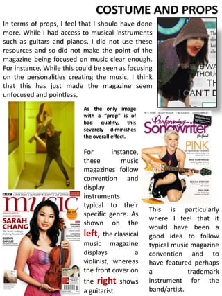 COSTUME AND PROPSIn terms of props, I feel that I should have done more. While I had access to musical instruments such as guitars and pianos, I did not use these resources and so did not make the point of the magazine being focused on music clear enough. For instance, While this could be seen as focusing on the personalities creating the music, I think that this has just made the magazine seem unfocused and pointless.As the only image with a “prop” is of bad quality, this severely diminishes the overall effect.For instance, these music magazines follow convention and display instruments typical to their specific genre. As shown on the left, the classical music magazine displays a violinist, whereas the front cover on the right shows a guitarist.This is particularly where I feel that it would have been a good idea to follow typical music magazine convention and to have featured perhaps a trademark instrument for the band/artist.