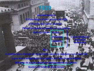 1929 Acontecimentos 5ª Feira Negra 29 de Outubro de 1929 A Grande depressão deve-se… Países Europeus arrasados no pós guerra, EUA forneciam  armas, alimentos, remédios, … Mas… A medida que a Europa se reconstituía, deixa de depender tanto dos EUA o que leva à estagnação de produtos por falta de exportações. Milhares de acções baixaram drasticamente os valores. Quebra da bolsa de Nova Iorque O que fortalece a economia americana 