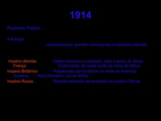 1914 Realidade Política…. A Europa  constituída por grandes monarquias e impérios coloniais Império Alemão   Detém terrenos a sudoeste, este e oeste de Africa  França   Colonizador de maior parte do norte de Africa.  Império Britânico   Possessões de territórios no norte da América, Oceânia,  Ásia Oriental e  sul de Africa. Império Russo   Grande extensão de territórios no Leste e Pérsia. 