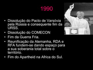 1990 Dissolução do Pacto de Varsóvia pela Rússia e consequente fim da URSS. Dissolução do COMECON Fim da Guerra Fria. Reunificação da Alemanha, RDA e RFA fundem-se dando espaço para a sua soberania total sobre o território. Fim do Apartheid na Africa do Sul. 