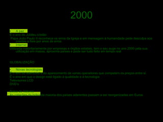 2000 A paz  É o ano do Jubileu cristão  Papa João Paulo II reconhece os erros da Igreja e em mensagem á humanidade pede desculpa aos crentes e fieis por anos de erros. Internet Utilizada maioritariamente por empresas e órgãos estatais, tem o seu auge no ano 2000 pela sua utilização em massa, aproxima países e pode ser tudo feito em tempo real GLOBALIZAÇÃO Novas tecnologias É o ano do telemóvel e do aparecimento de varias operadoras que competem os preços entre si. É o ano em que o design está ligado á qualidade e á tecnologia  Televisores LCD DVD’s … Bolsa de Valores As cotações da bolsa da maioria dos países aderentes passam a ser reorganizadas em Euros. 