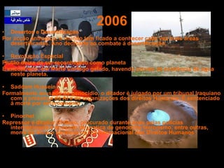 2006 Desertos e Desertificação Por acção antropica, o mundo tem ficado a conhecer cada vez mais áreas desertificadas. Ano dedicado ao combate á desertificação. Revolução Espacial Plutão deixa de ser reconhecido como planeta É encontrado, em Marte um lago gelado, havendo provas da existência de água neste planeta. Saddam Hussein Formalmente acusado de genocídio, o ditador é julgado por um tribunal Iraquiano com a presença da AI e de organizações dos direitos Humanos. É sentenciado á morte por enforcamento Pinochet Repressor e ditador Chileno, procurado durante anos pelas polícias internacionais e acusado de pratica de genocídio terrorismo, entre outras, morre de ataque cardíaco no dia Internacional dos Direitos Humanos 