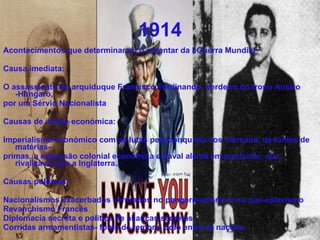 1914 Acontecimentos que determinaram o rebentar da I Guerra Mundial  Causa imediata: O assassinato do arquiduque Francisco Ferdinando, herdeiro do trono Austro -Húngaro, por um Sérvio Nacionalista Causas de índole económica: Imperialismo económico com as lutas pela conquista dos mercado, de fontes de matérias- primas, a expansão colonial económica e naval alemã em particular, que rivalizava com a Inglaterra. Causas politicas: Nacionalismos exacerbados centrados no pangermanismo e no pan-eslavismo Revanchismo Francês  Diplomacia secreta e politica de alianças secretas Corridas armamentistas- fonte de temor e ódio entre as nações. 