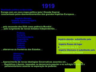 1919 Realidade política evidenciada:  Europa com um novo mapa politico (pós I Grande Guerra) caracterizada pelos desmembramentos dos grandes Impérios Europeus… Império Alemão, Império Austro-húngaro, Império Otomano, … pela ascensão dos EUA como potência Mundial… …  pelo surgimento de novos Estados Independentes… Polónia, Hungria, Checoslováquia, Jugoslávia, Finlândia, Estónia, Letónia, Lituânia, … alteram-se as fronteiras dos Estados… Alemanha, Áustria, Bulgária, Turquia, … Aparecimento de novas ideologias Governativas assentes em… …  Repúblicas Liberais, baseadas na democracia popular e no sufrágio universal e parlamentarismo assente na separação de poderes: Império alemão  substituído pela República de Weimar , Império Russo dá lugar  à  República das S.S. , Império Otomano é substituído pela  República da Turquia , 