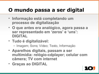 O mundo passa a ser digital Informação est á completando  um processo de digitalização O que antes era anal ógico, agora p assa a ser representado em  ‘zeros’ e ‘uns’:  DIGITAL Tudo é digitalizável: Imagem; Sons; Vídeo; Texto, Informação Aparelhos digitais, passam a ser multim ídia: relógio-cdplayer; celular com câmera; TV com internet Gra ças ao DIGITAL 