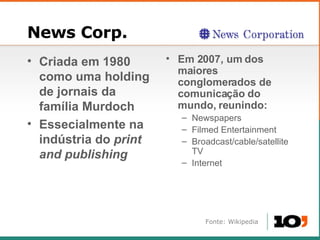 News Corp. Criada em 1980 como uma holding de jornais da fam ília Murdoch Essecialmente na ind ústria do   print and publishing Em 2007, um dos maiores conglomerados de comunica ção do mundo, reunindo: Newspapers Filmed Entertainment Broadcast/cable/satellite TV Internet Fonte: Wikipedia 