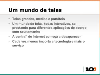 Um mundo de telas Telas grandes, m édias e portáteis Um mundo de telas, todas interativas, se prestando para diferentes aplicações de acordo com seu tamanho A‘central’ de internet come ça a desaparecer Cada vez menos importa a tecnologia e mais o serviço 