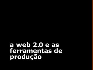 a web 2.0 e as ferramentas de produção 