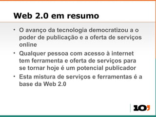 Web 2.0 em resumo O avanço da tecnologia democratizou a o poder de publicação e a oferta de serviços online Qualquer pessoa com acesso à internet tem ferramenta e oferta de serviços para se tornar hoje é um potencial publicador Esta mistura de serviços e ferramentas é a base da Web 2.0 