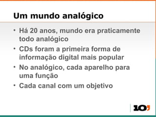 Um mundo analógico Há 20 anos, mundo era praticamente todo analógico CDs foram a primeira forma de informação digital mais popular No analógico, cada aparelho para uma função Cada canal com um objetivo 