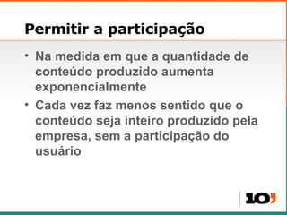 Permitir a participação Na medida em que a quantidade de conteúdo produzido aumenta exponencialmente Cada vez faz menos sentido que o conteúdo seja inteiro produzido pela empresa, sem a participação do usuário 