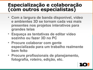 Especialização e colaboração (com outros especialistas) Com a largura de banda dispon ível, vídeo e ambientes 3D se tornam cada vez mais presentes nos projetos interativos para grandes telas Esque ça as tentativas de editar vídeo sozinho ou fazer 3D no PC Procure colaborar com gente especializada para um trabalho realmente bem feito Procure profissionais de planejamento, fotografia, roteiro, edição, etc.  