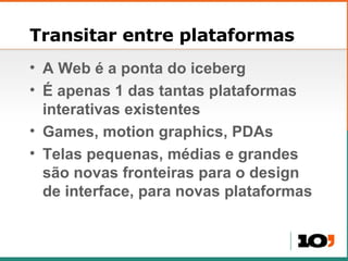 Transitar entre plataformas A Web  é a ponta do iceberg É apenas 1 das tantas plataformas interativas existentes Games, motion graphics, PDAs Telas pequenas, médias e grandes são novas fronteiras para o design de interface, para novas plataformas 