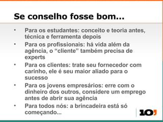Se conselho fosse bom... Para os estudantes: conceito e teoria antes, t écnica e ferramenta depois Para os profissionais: h á vida além da agência, o “cliente” também precisa de experts Para os clientes: trate seu fornecedor com carinho, ele  é seu maior aliado para o sucesso Para os jovens empres ários:  erre com o dinheiro dos outros, considere um emprego antes de abrir sua ag ência Para todos nós: a brincadeira está só começando... 