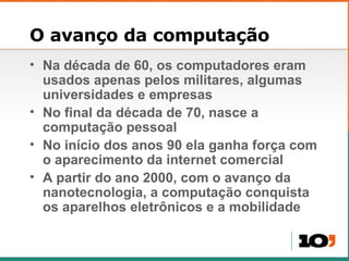 O avanço da computação Na década de 60, os computadores eram usados apenas pelos militares, algumas universidades e empresas No final da década de 70, nasce a computação pessoal No início dos anos 90 ela ganha força com o aparecimento da internet comercial A partir do ano 2000, com o avanço da nanotecnologia, a computação conquista os aparelhos eletrônicos e a mobilidade 