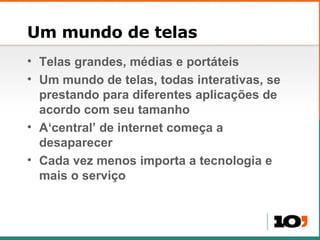 Um mundo de telas Telas grandes, médias e portáteis Um mundo de telas, todas interativas, se prestando para diferentes aplicações de acordo com seu tamanho A‘central’ de internet começa a desaparecer Cada vez menos importa a tecnologia e mais o serviço 