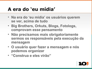 A era do ‘eu mídia’ Na era do ‘eu mídia’ os usuários querem se ver, acima de tudo Big Brothers, Orkuts, Blogs, Fotologs, comprovam esse pensamento Não precisamos mais obrigatoriamente sermos os responsáveis pela execução da mensagem O usuário quer fazer a mensagem e nós podemos organizar “ Construa e eles virão” 