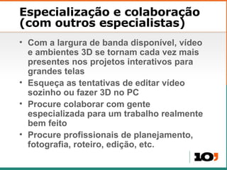 Especialização e colaboração (com outros especialistas) Com a largura de banda disponível, vídeo e ambientes 3D se tornam cada vez mais presentes nos projetos interativos para grandes telas Esqueça as tentativas de editar vídeo sozinho ou fazer 3D no PC Procure colaborar com gente especializada para um trabalho realmente bem feito Procure profissionais de planejamento, fotografia, roteiro, edição, etc.  