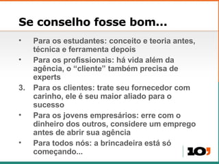 Se conselho fosse bom... Para os estudantes: conceito e teoria antes, técnica e ferramenta depois Para os profissionais: há vida além da agência, o “cliente” também precisa de experts Para os clientes: trate seu fornecedor com carinho, ele é seu maior aliado para o sucesso Para os jovens empresários: erre com o dinheiro dos outros, considere um emprego antes de abrir sua agência Para todos nós: a brincadeira está só começando... 