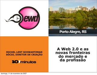 Porto Alegre, RS




                                   A Web 2.0 e as
      MICHEL LENT SCHWARTZMAN
      SÓCIO, DIRETOR DE CRIAÇÃO
                                  novas fronteiras
                                   do mercado e
                                    da profissão


domingo, 11 de novembro de 2007