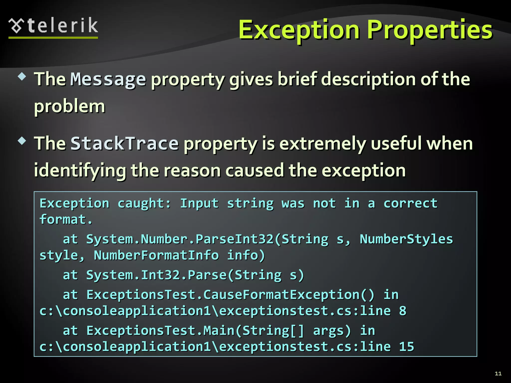 Exception PropertiesException Properties
 TheThe MessageMessage property gives brief description of theproperty gives brief description of the
problemproblem
 TheThe StackTraceStackTrace property is extremely useful whenproperty is extremely useful when
identifying the reason caused the exceptionidentifying the reason caused the exception
Exception caught: Input string was not in a correctException caught: Input string was not in a correct
format.format.
at System.Number.ParseInt32(String s, NumberStylesat System.Number.ParseInt32(String s, NumberStyles
style, NumberFormatInfo info)style, NumberFormatInfo info)
at System.Int32.Parse(String s)at System.Int32.Parse(String s)
at ExceptionsTest.CauseFormatException() inat ExceptionsTest.CauseFormatException() in
c:consoleapplication1exceptionstest.cs:line 8c:consoleapplication1exceptionstest.cs:line 8
at ExceptionsTest.Main(String[] args) inat ExceptionsTest.Main(String[] args) in
c:consoleapplication1exceptionstest.cs:line 15c:consoleapplication1exceptionstest.cs:line 15
11
 