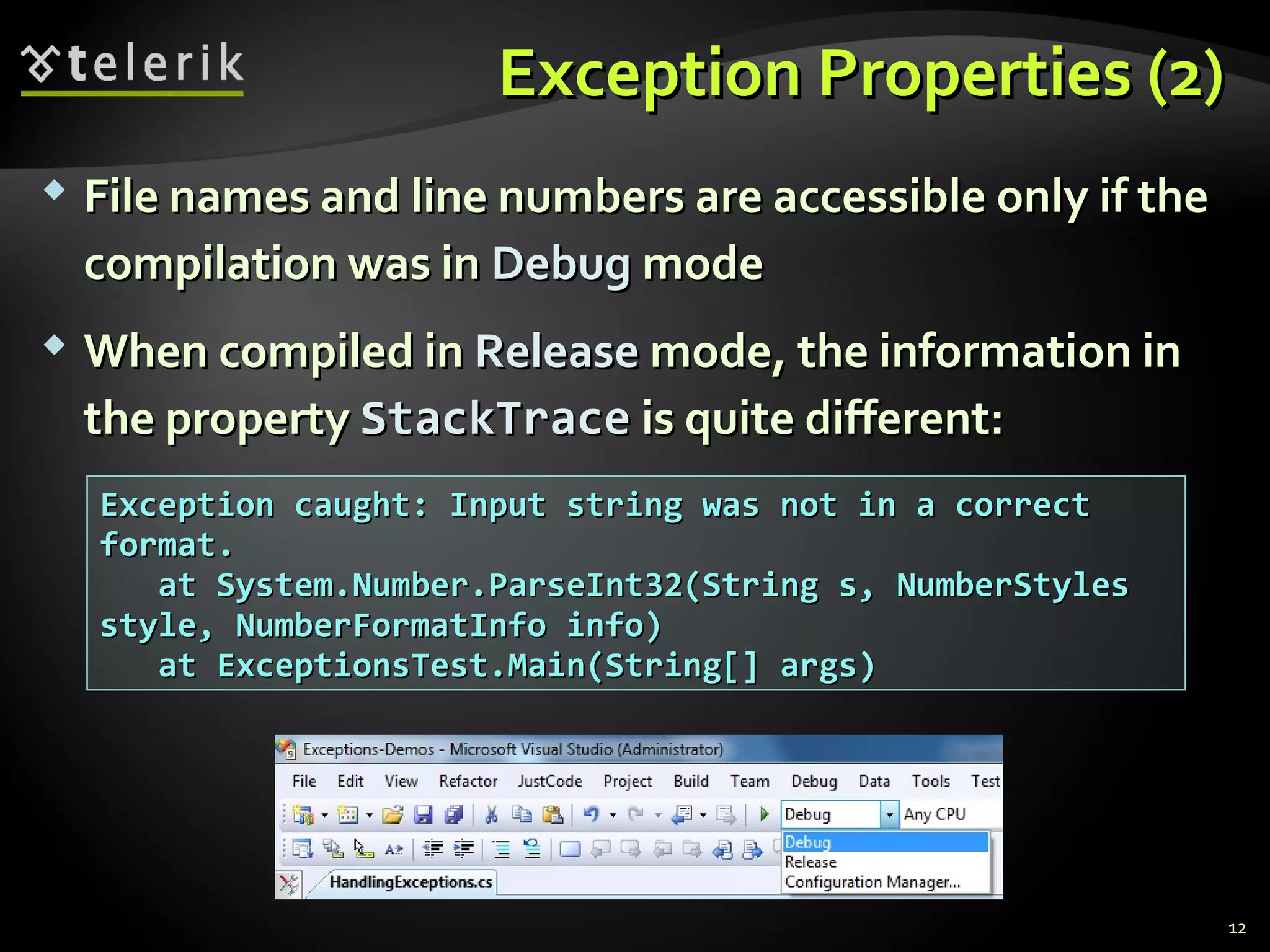 Exception Properties (2)Exception Properties (2)
 File names and line numbers are accessible only if theFile names and line numbers are accessible only if the
compilation was incompilation was in DebugDebug modemode
 When compiled inWhen compiled in ReleaseRelease mode, the information inmode, the information in
the propertythe property StackTraceStackTrace is quite different:is quite different:
Exception caught: Input string was not in a correctException caught: Input string was not in a correct
format.format.
at System.Number.ParseInt32(String s, NumberStylesat System.Number.ParseInt32(String s, NumberStyles
style, NumberFormatInfo info)style, NumberFormatInfo info)
at ExceptionsTest.Main(String[] args)at ExceptionsTest.Main(String[] args)
12
 