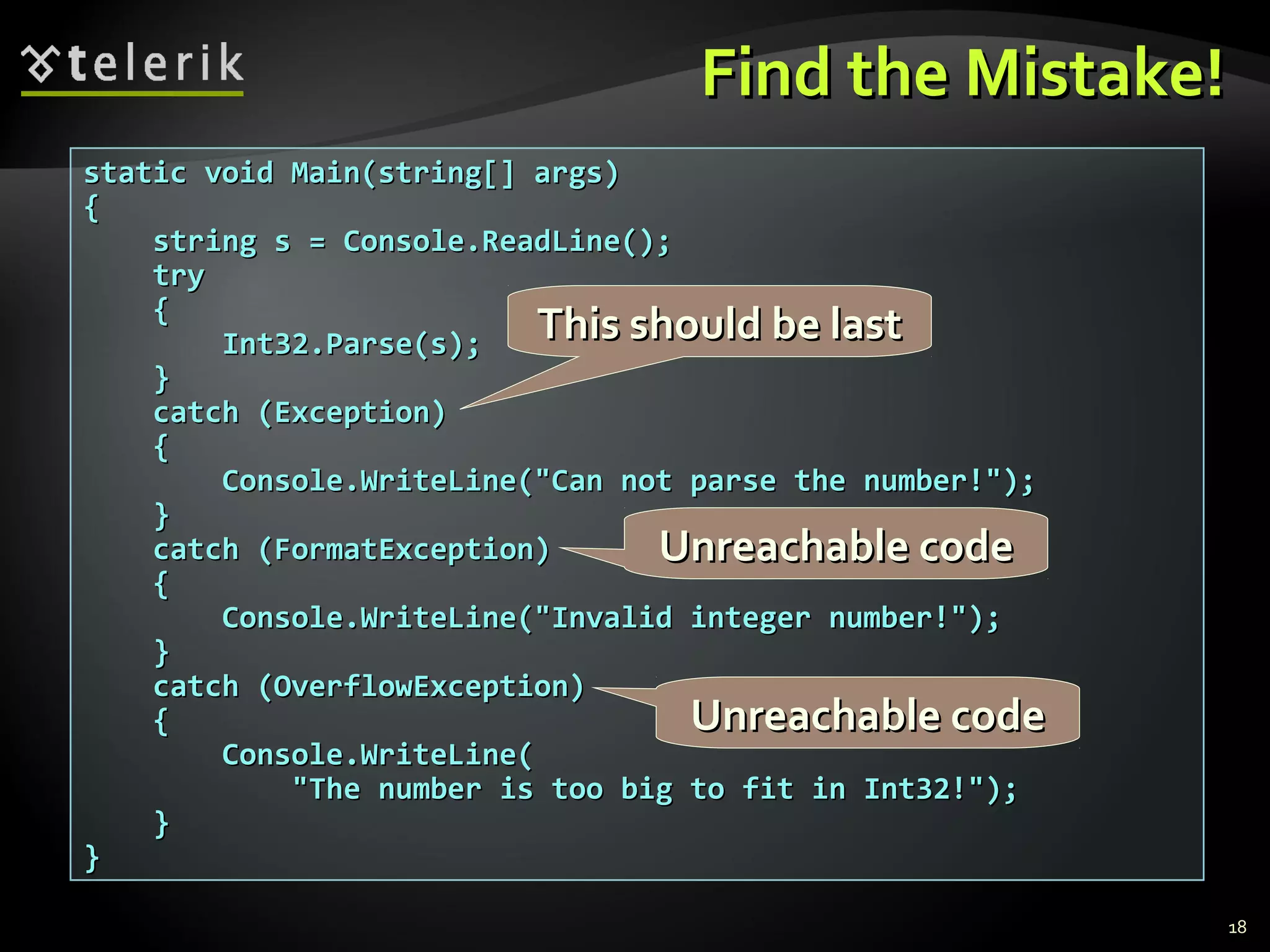 Find the Mistake!Find the Mistake!
static void Main(string[] args)static void Main(string[] args)
{{
string s = Console.ReadLine();string s = Console.ReadLine();
trytry
{{
Int32.Parse(s);Int32.Parse(s);
}}
catch (Exception)catch (Exception)
{{
Console.WriteLine("Can not parse the number!");Console.WriteLine("Can not parse the number!");
}}
catch (FormatException)catch (FormatException)
{{
Console.WriteLine("Invalid integer number!");Console.WriteLine("Invalid integer number!");
}}
catch (OverflowException)catch (OverflowException)
{{
Console.WriteLine(Console.WriteLine(
"The number is too big to fit in Int32!");"The number is too big to fit in Int32!");
}}
}}
This should be lastThis should be last
Unreachable codeUnreachable code
Unreachable codeUnreachable code
18
 