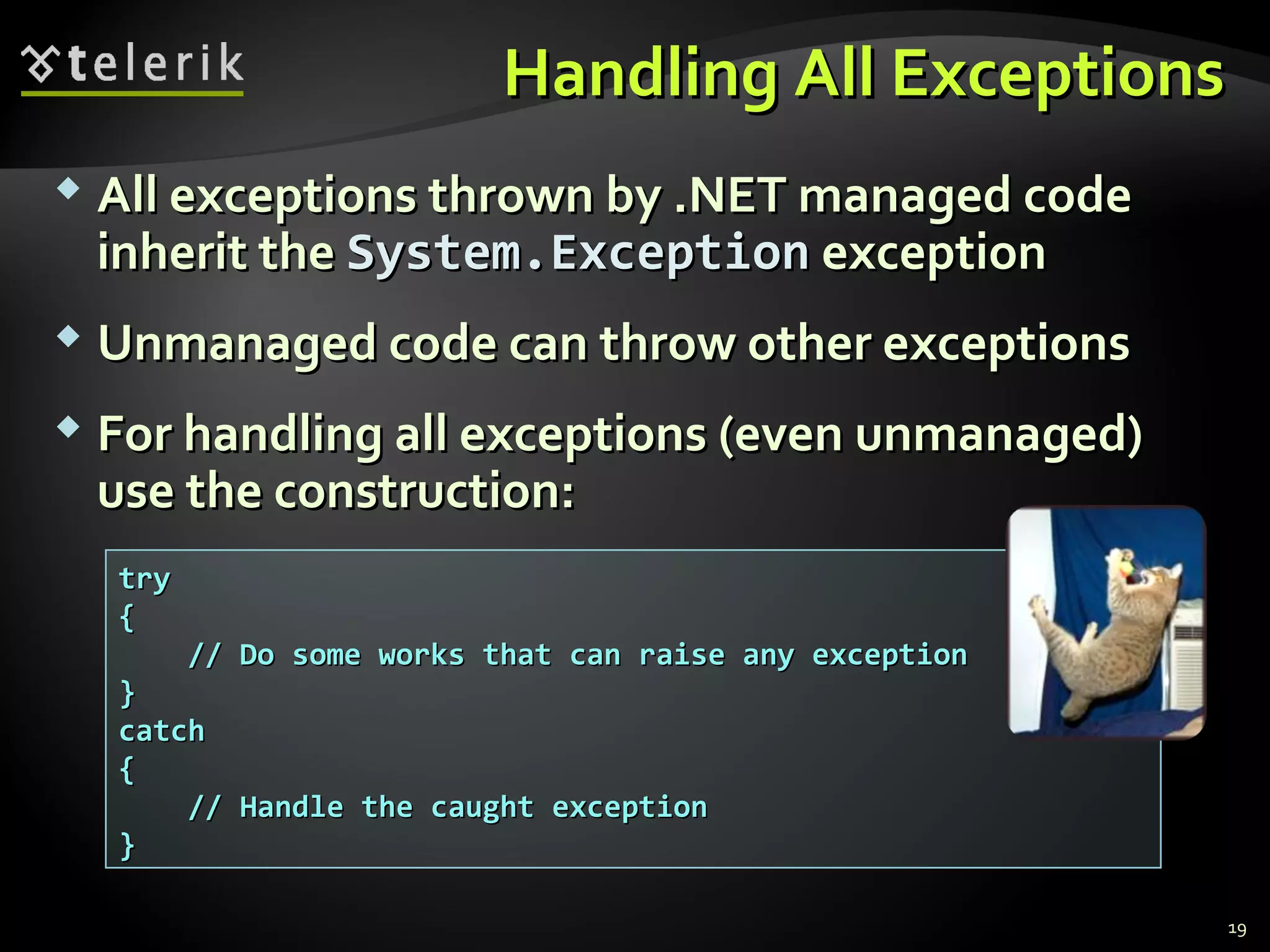 Handling All ExceptionsHandling All Exceptions
 All exceptions thrown by .NET managed codeAll exceptions thrown by .NET managed code
inherit theinherit the System.ExceptionSystem.Exception exceptionexception
 Unmanaged code can throw other exceptionsUnmanaged code can throw other exceptions
 For handling all exceptions (even unmanaged)For handling all exceptions (even unmanaged)
use the construction:use the construction:
trytry
{{
// Do some works that can raise any exception// Do some works that can raise any exception
}}
catchcatch
{{
// Handle the caught exception// Handle the caught exception
}}
19
 