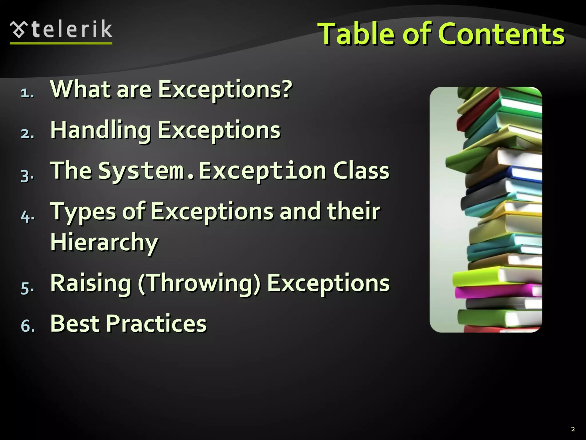 Table of ContentsTable of Contents
1.1. What are Exceptions?What are Exceptions?
2.2. Handling ExceptionsHandling Exceptions
3.3. TheThe System.ExceptionSystem.Exception ClassClass
4.4. Types of Exceptions and theirTypes of Exceptions and their
HierarchyHierarchy
5.5. RaisingRaising ((ThrowingThrowing)) ExceptionsExceptions
6.6. Best PracticesBest Practices
2
 