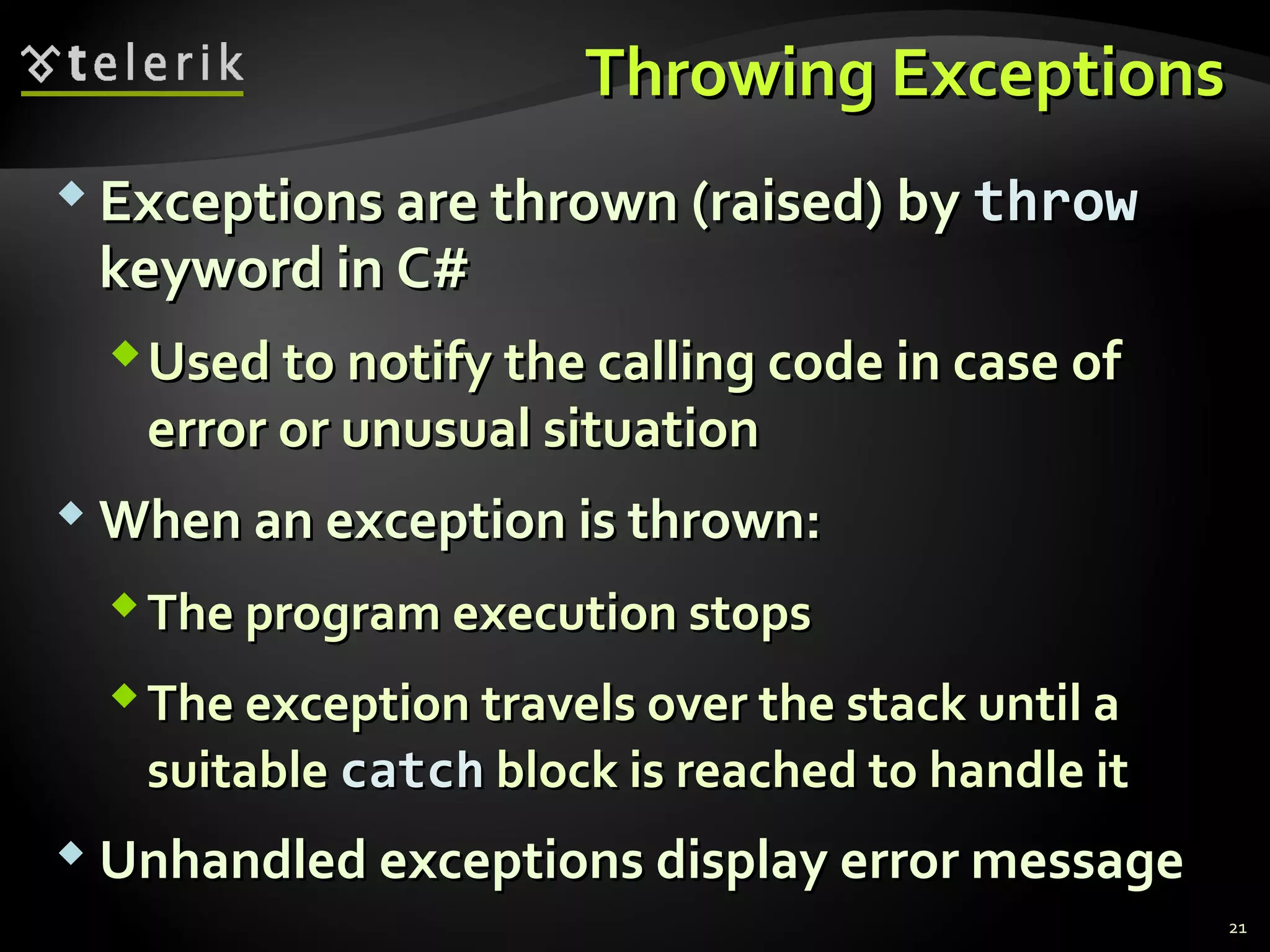 Throwing ExceptionsThrowing Exceptions
 Exceptions are thrown (raised) byExceptions are thrown (raised) by throwthrow
keyword in C#keyword in C#
Used to notify the calling code in case ofUsed to notify the calling code in case of
error or unusual situationerror or unusual situation
 When an exception is thrown:When an exception is thrown:
The program execution stopsThe program execution stops
The exception travels over the stack until aThe exception travels over the stack until a
suitablesuitable catchcatch block is reached to handle itblock is reached to handle it
 Unhandled exceptions display error messageUnhandled exceptions display error message
21
 