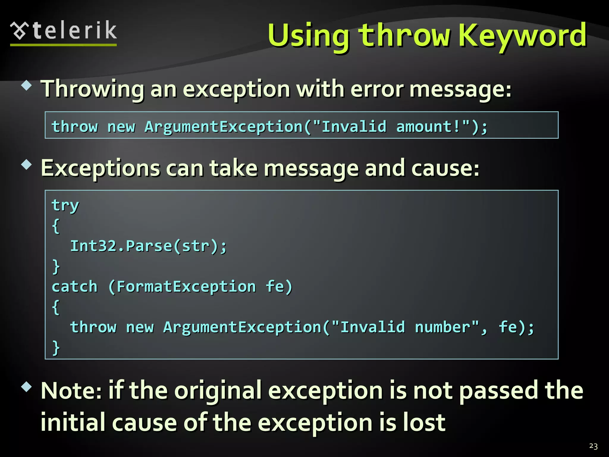UsingUsing throwthrow KeywordKeyword
 Throwing an exception with error message:Throwing an exception with error message:
 Exceptions can take message and cause:Exceptions can take message and cause:
 NoteNote:: if the original exception is not passed theif the original exception is not passed the
initial cause of the exception is lostinitial cause of the exception is lost
throw new ArgumentException("Invalid amount!");throw new ArgumentException("Invalid amount!");
trytry
{{
Int32.Parse(str);Int32.Parse(str);
}}
catch (FormatException fe)catch (FormatException fe)
{{
throw new ArgumentException("Invalid number", fe);throw new ArgumentException("Invalid number", fe);
}}
23
 