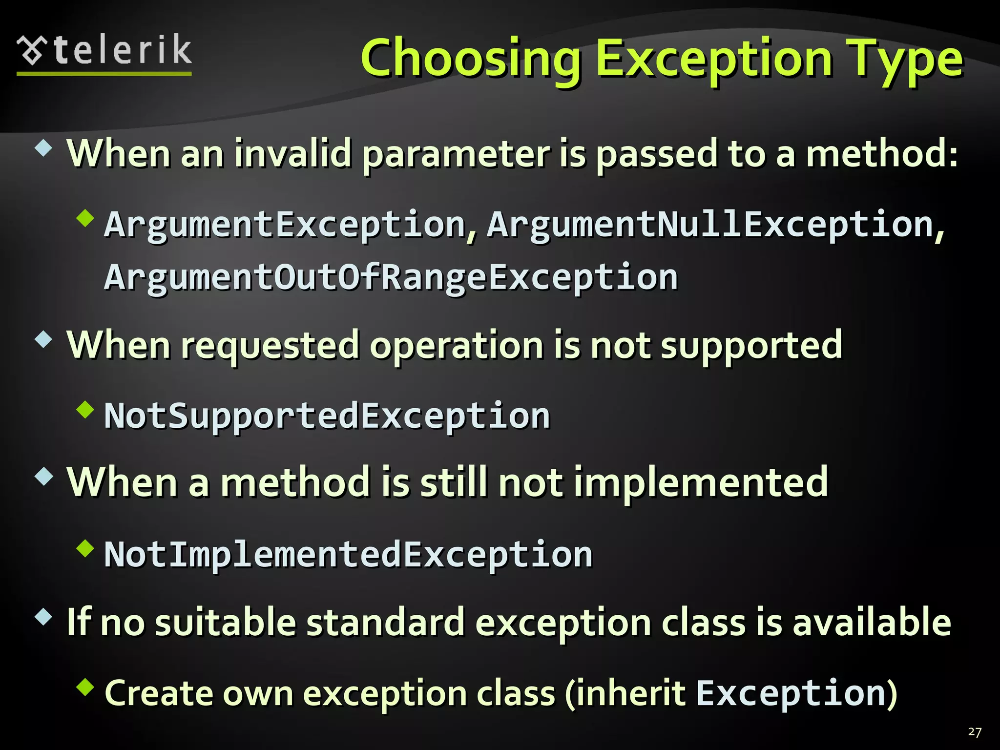 Choosing Exception TypeChoosing Exception Type
27
 When an invalid parameter is passed to a method:When an invalid parameter is passed to a method:
 ArgumentExceptionArgumentException,, ArgumentNullExceptionArgumentNullException,,
ArgumentOutOfRangeExceptionArgumentOutOfRangeException
 When requested operation is not supportedWhen requested operation is not supported
 NotSupportedExceptionNotSupportedException
 When a method is still not implementedWhen a method is still not implemented
 NotImplementedExceptionNotImplementedException
 If no suitable standard exception class is availableIf no suitable standard exception class is available
 Create own exception class (inheritCreate own exception class (inherit ExceptionException))
 