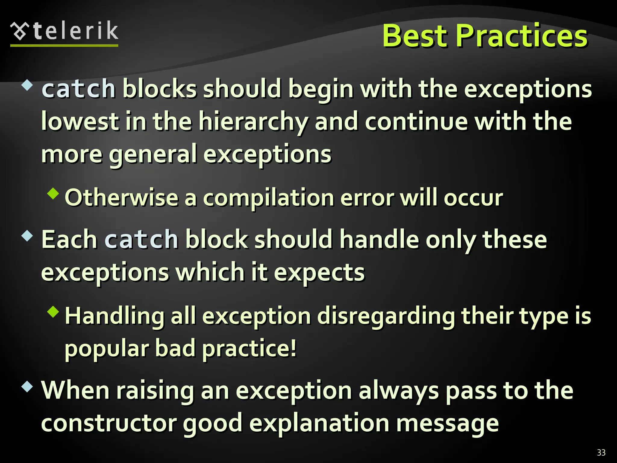 Best PracticesBest Practices
 catchcatch blocks should begin with the exceptionsblocks should begin with the exceptions
lowest in the hierarchy and continue with thelowest in the hierarchy and continue with the
more general exceptionsmore general exceptions
Otherwise a compilation error will occurOtherwise a compilation error will occur
 EachEach catchcatch block should handle only theseblock should handle only these
exceptions which it expectsexceptions which it expects
Handling all exception disregarding their type isHandling all exception disregarding their type is
popular bad practice!popular bad practice!
 When raising an exception always pass to theWhen raising an exception always pass to the
constructor good explanation messageconstructor good explanation message
33
 