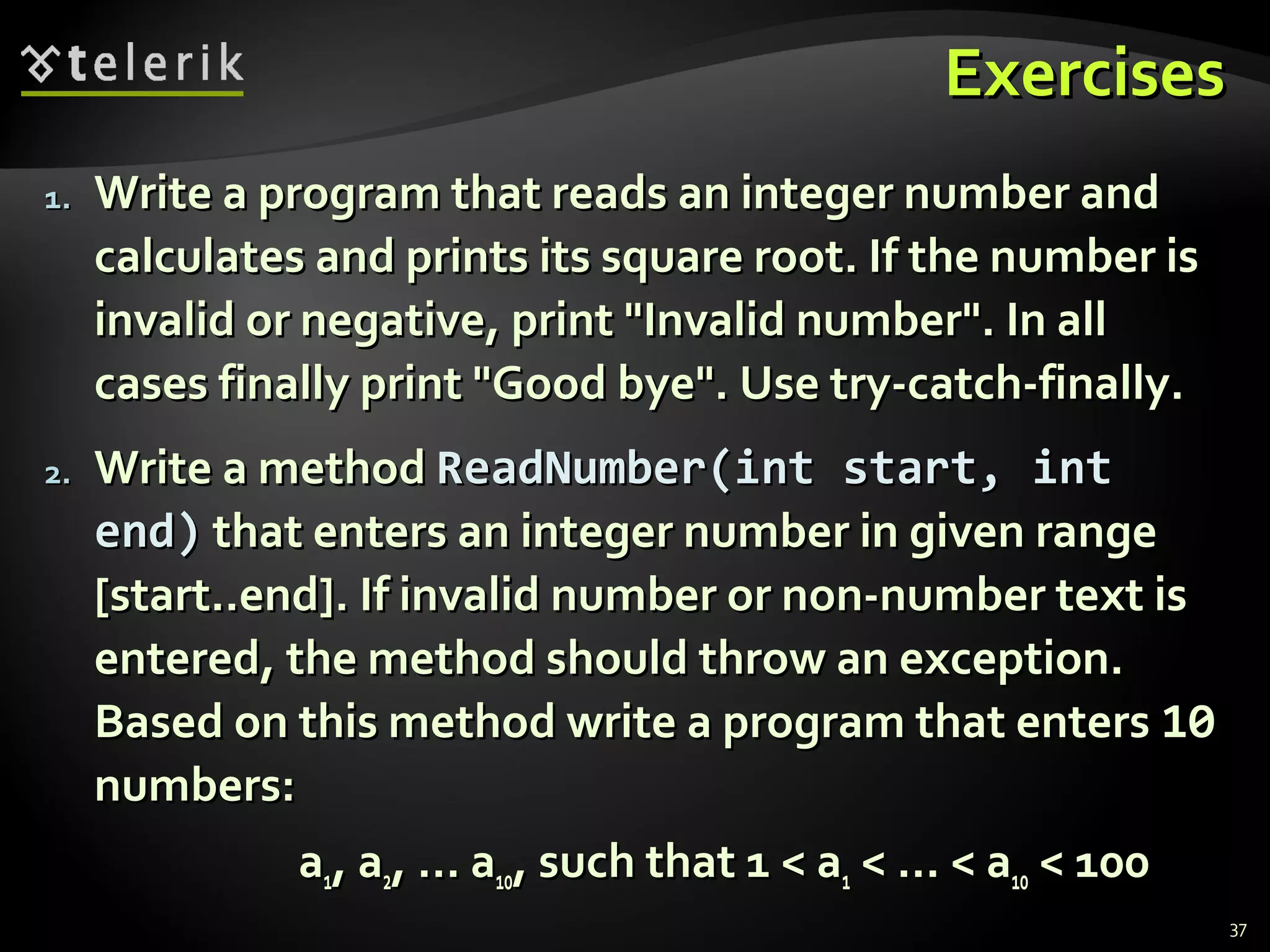 ExercisesExercises
1.1. Write a program that reads an integer number andWrite a program that reads an integer number and
calculates and prints its square root. If the number iscalculates and prints its square root. If the number is
invalid or negative, print "Invalid number". In allinvalid or negative, print "Invalid number". In all
cases finally print "Good bye". Use try-catch-finally.cases finally print "Good bye". Use try-catch-finally.
2.2. Write a methodWrite a method ReadNumber(int start, intReadNumber(int start, int
end)end) that enters an integer number in given rangethat enters an integer number in given range
[start..end]. If invalid number or non-number text is[start..end]. If invalid number or non-number text is
entered, the method should throw an exception.entered, the method should throw an exception.
Based on this method write a program that entersBased on this method write a program that enters 1010
numbers:numbers:
aa11, a, a22, … a, … a1010, such that 1 < a, such that 1 < a11 < … < a< … < a1010 < 100< 100
37
 