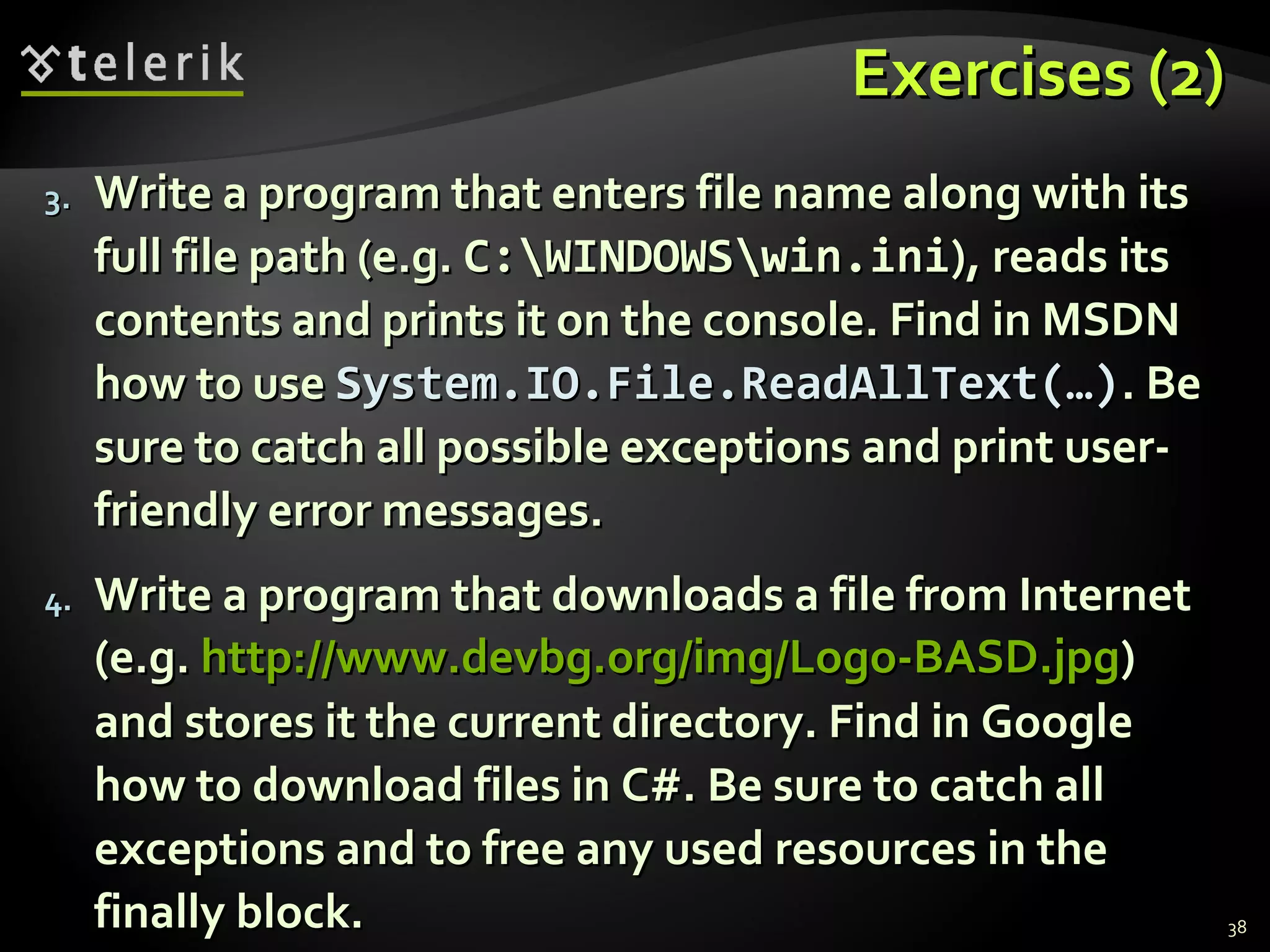 Exercises (2)Exercises (2)
3.3. Write a program that enters file name along with itsWrite a program that enters file name along with its
full file path (e.g.full file path (e.g. C:WINDOWSwin.iniC:WINDOWSwin.ini), reads its), reads its
contents and prints it on the console. Find in MSDNcontents and prints it on the console. Find in MSDN
how to usehow to use System.IO.File.ReadAllText(…)System.IO.File.ReadAllText(…). Be. Be
sure to catch all possible exceptions and print user-sure to catch all possible exceptions and print user-
friendly error messages.friendly error messages.
4.4. Write a program that downloads a file from InternetWrite a program that downloads a file from Internet
(e.g.(e.g. http://www.devbg.org/img/Logo-BASD.jpghttp://www.devbg.org/img/Logo-BASD.jpg))
and stores it the current directory. Find in Googleand stores it the current directory. Find in Google
how to download files in C#. Be sure to catch allhow to download files in C#. Be sure to catch all
exceptions and to free any used resources in theexceptions and to free any used resources in the
finally block.finally block. 38
 