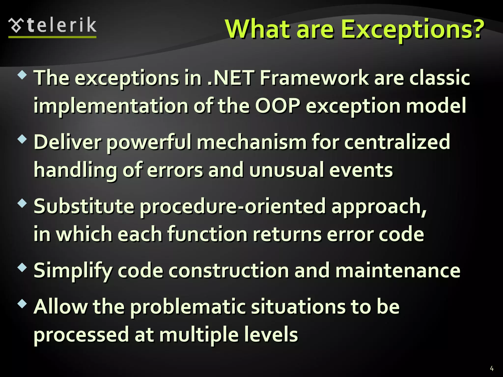 What are Exceptions?What are Exceptions?
 The exceptions in .NET Framework are classicThe exceptions in .NET Framework are classic
implementation of the OOP exception modelimplementation of the OOP exception model
 Deliver powerful mechanism for centralizedDeliver powerful mechanism for centralized
handling of errors and unusual eventshandling of errors and unusual events
 Substitute procedure-oriented approach,Substitute procedure-oriented approach,
in which each function returns error codein which each function returns error code
 Simplify code construction and maintenanceSimplify code construction and maintenance
 Allow the problematic situations to beAllow the problematic situations to be
processed at multiple levelsprocessed at multiple levels
4
 