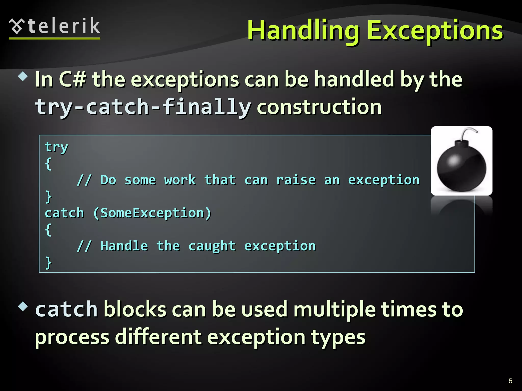 Handling ExceptionsHandling Exceptions
 In C# the exceptions can be handled by theIn C# the exceptions can be handled by the
try-catch-finallytry-catch-finally constructionconstruction
 catchcatch blocks can be used multiple times toblocks can be used multiple times to
process different exception typesprocess different exception types
trytry
{{
// Do some work that can raise an exception// Do some work that can raise an exception
}}
catch (SomeException)catch (SomeException)
{{
// Handle the caught exception// Handle the caught exception
}}
6
 