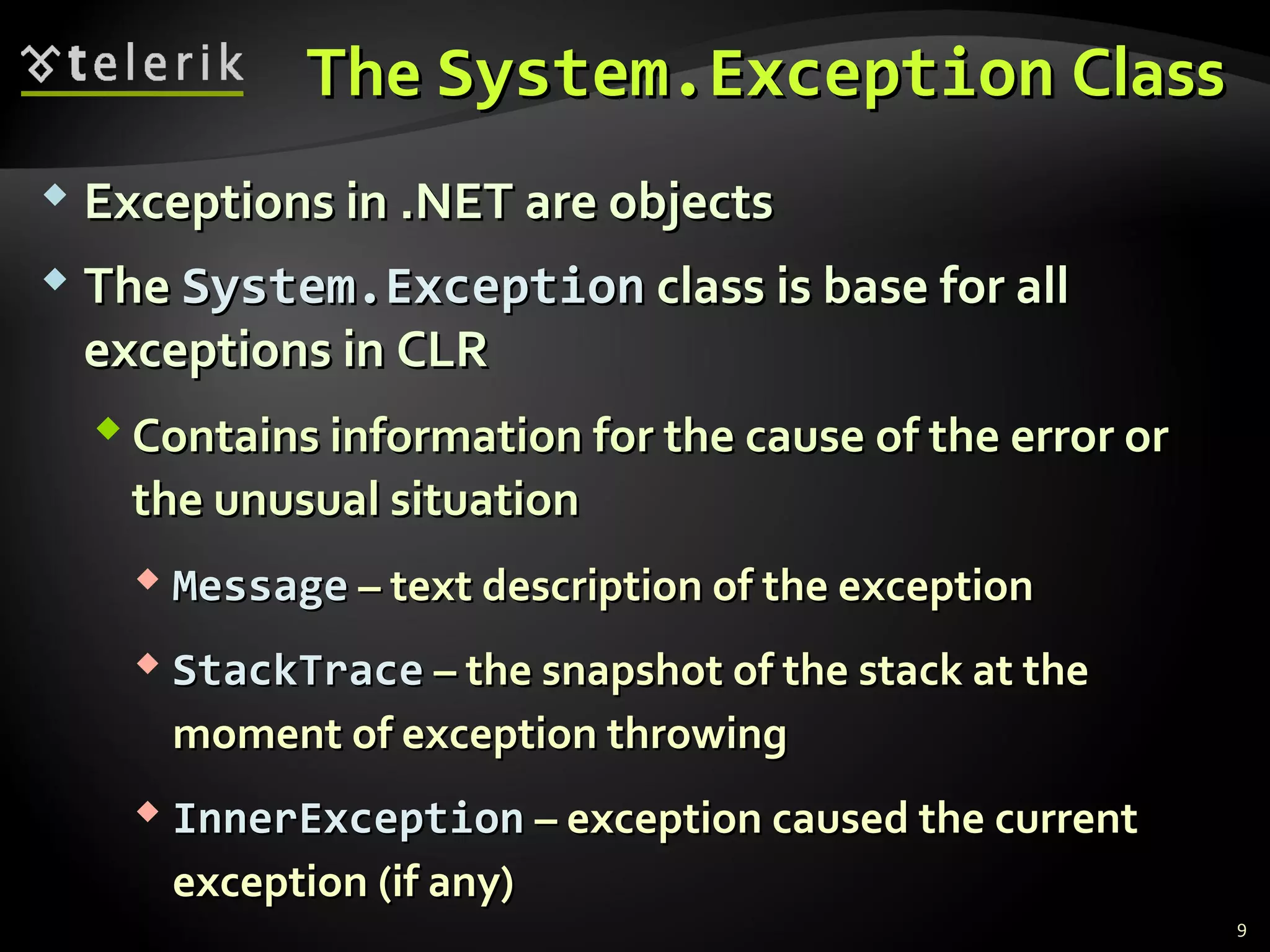 TheThe System.ExceptionSystem.Exception ClassClass
 Exceptions inExceptions in .NET.NET are objectsare objects
 TheThe System.ExceptionSystem.Exception class is base for allclass is base for all
exceptions in CLRexceptions in CLR
 Contains information for the cause of the error orContains information for the cause of the error or
the unusual situationthe unusual situation
 MessageMessage –– text description of the exceptiontext description of the exception
 StackTraceStackTrace –– the snapshot of the stack at thethe snapshot of the stack at the
moment of exception throwingmoment of exception throwing
 InnerExceptionInnerException –– exception caused the currentexception caused the current
exceptionexception ((if anyif any))
9
 