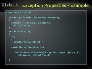 Exception Properties – ExampleException Properties – Example
class ExceptionsTestclass ExceptionsTest
{{
public static void CauseFormatException()public static void CauseFormatException()
{{
string s = "an invalid number";string s = "an invalid number";
Int32.Parse(s);Int32.Parse(s);
}}
static void Main()static void Main()
{{
trytry
{{
CauseFormatException();CauseFormatException();
}}
catch (FormatException fe)catch (FormatException fe)
{{
Console.Error.WriteLine("Exception caught: {0}n{1}",Console.Error.WriteLine("Exception caught: {0}n{1}",
fe.Message, fe.StackTrace);fe.Message, fe.StackTrace);
}}
}}
}}
10
 