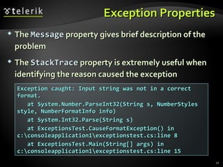 Exception PropertiesException Properties
 TheThe MessageMessage property gives brief description of theproperty gives brief description of the
problemproblem
 TheThe StackTraceStackTrace property is extremely useful whenproperty is extremely useful when
identifying the reason caused the exceptionidentifying the reason caused the exception
Exception caught: Input string was not in a correctException caught: Input string was not in a correct
format.format.
at System.Number.ParseInt32(String s, NumberStylesat System.Number.ParseInt32(String s, NumberStyles
style, NumberFormatInfo info)style, NumberFormatInfo info)
at System.Int32.Parse(String s)at System.Int32.Parse(String s)
at ExceptionsTest.CauseFormatException() inat ExceptionsTest.CauseFormatException() in
c:consoleapplication1exceptionstest.cs:line 8c:consoleapplication1exceptionstest.cs:line 8
at ExceptionsTest.Main(String[] args) inat ExceptionsTest.Main(String[] args) in
c:consoleapplication1exceptionstest.cs:line 15c:consoleapplication1exceptionstest.cs:line 15
11
 