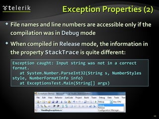 Exception Properties (2)Exception Properties (2)
 File names and line numbers are accessible only if theFile names and line numbers are accessible only if the
compilation was incompilation was in DebugDebug modemode
 When compiled inWhen compiled in ReleaseRelease mode, the information inmode, the information in
the propertythe property StackTraceStackTrace is quite different:is quite different:
Exception caught: Input string was not in a correctException caught: Input string was not in a correct
format.format.
at System.Number.ParseInt32(String s, NumberStylesat System.Number.ParseInt32(String s, NumberStyles
style, NumberFormatInfo info)style, NumberFormatInfo info)
at ExceptionsTest.Main(String[] args)at ExceptionsTest.Main(String[] args)
12
 